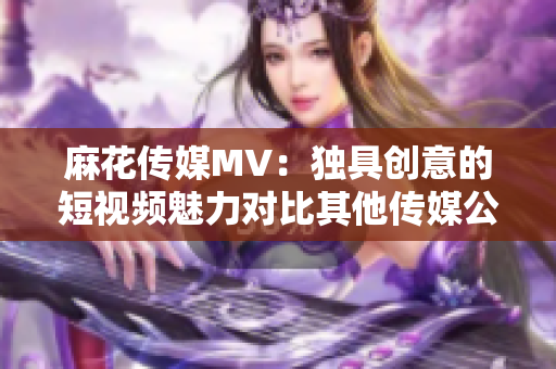 麻花传媒MV：独具创意的短视频魅力对比其他传媒公司的制作水平