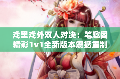 戏里戏外双人对决：笔趣阁精彩1v1全新版本震撼重制