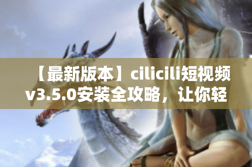 【最新版本】cilicili短视频v3.5.0安装全攻略，让你轻松掌握！