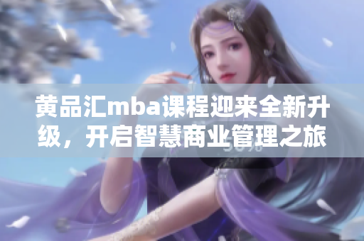 黄品汇mba课程迎来全新升级，开启智慧商业管理之旅