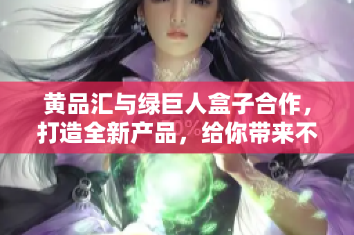 黄品汇与绿巨人盒子合作，打造全新产品，给你带来不一样的惊喜