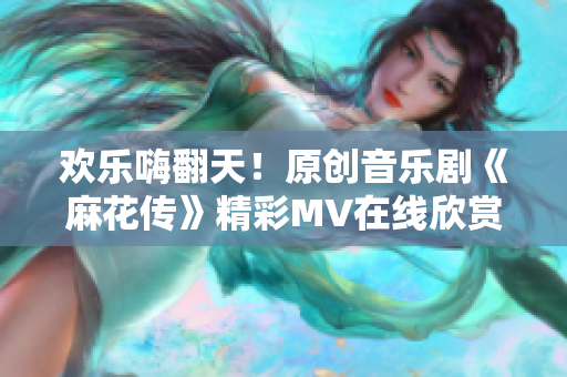 欢乐嗨翻天！原创音乐剧《麻花传》精彩MV在线欣赏