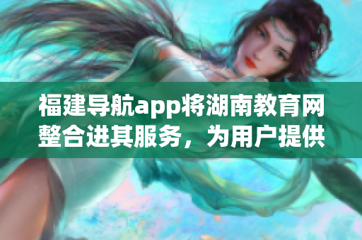 福建导航app将湖南教育网整合进其服务，为用户提供更全面的教育资源查询功能