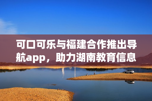 可口可乐与福建合作推出导航app，助力湖南教育信息分享