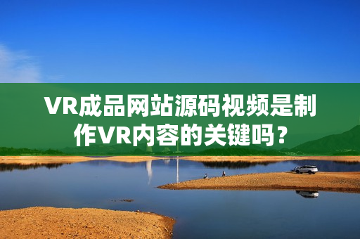 VR成品网站源码视频是制作VR内容的关键吗？