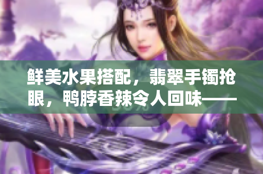 鲜美水果搭配，翡翠手镯抢眼，鸭脖香辣令人回味——美食与珠宝同框，奢华享受引人瞩目