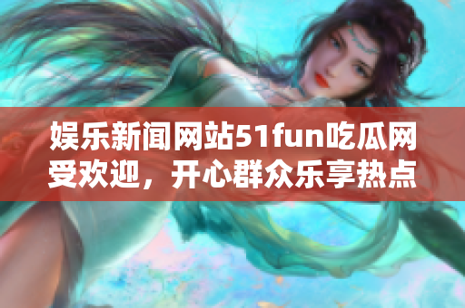 娱乐新闻网站51fun吃瓜网受欢迎，开心群众乐享热点资讯