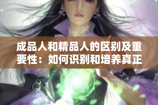 成品人和精品人的区别及重要性：如何识别和培养真正的精英？