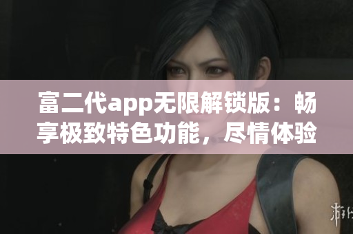 富二代app无限解锁版：畅享极致特色功能，尽情体验更多豪华服务