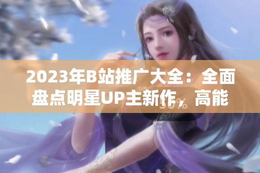 2023年B站推广大全：全面盘点明星UP主新作，高能直播狂欢不容错过