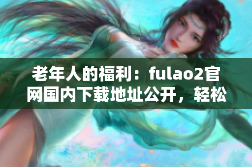 老年人的福利：fulao2官网国内下载地址公开，轻松获取破解资源