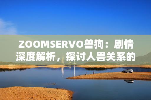 ZOOMSERVO兽狗：剧情深度解析，探讨人兽关系的警世故事