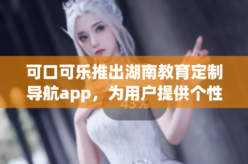 可口可乐推出湖南教育定制导航app，为用户提供个性化服务